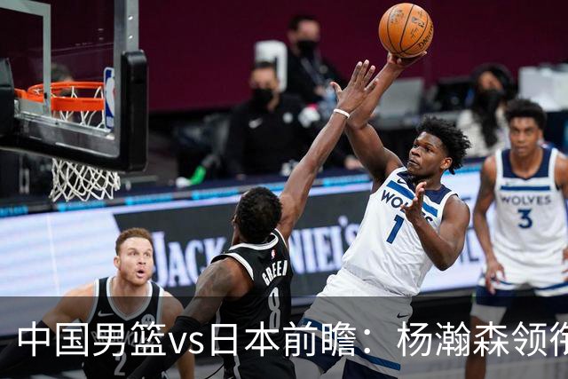 中国男篮vs日本前瞻：杨瀚森领衔三塔PK霍金森 剑指主场双杀日本