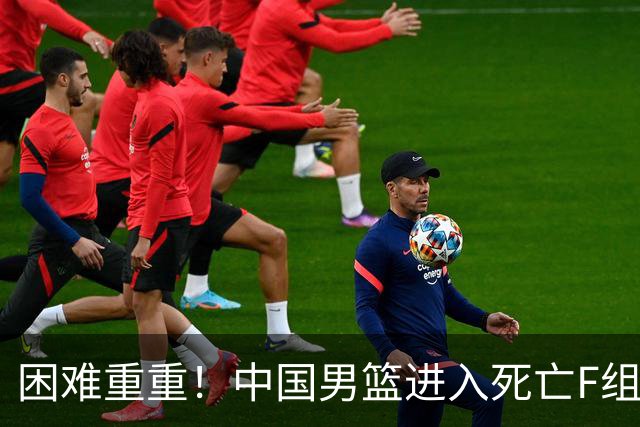 困难重重！中国男篮进入死亡F组，3大归化强敌拦路，也无战绩优势