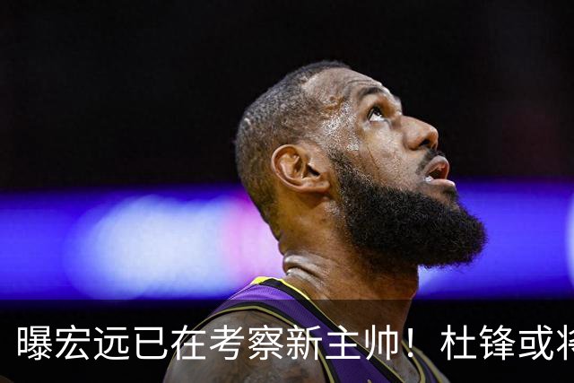 曝宏远已在考察新主帅！杜锋或将升任总教练，保留体面不算下课