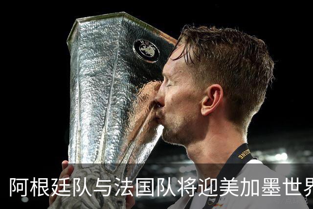 阿根廷队与法国队将迎美加墨世界杯首秀
